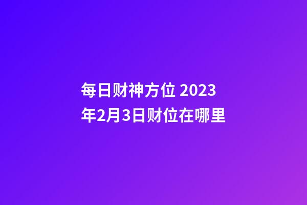 每日财神方位 2023年2月3日财位在哪里